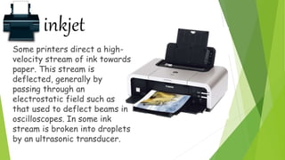 inkjet
Some printers direct a high-
velocity stream of ink towards
paper. This stream is
deflected, generally by
passing through an
electrostatic field such as
that used to deflect beams in
oscilloscopes. In some ink
stream is broken into droplets
by an ultrasonic transducer.
 