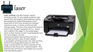 laser
Laser printing is an electrostatic digital
printing process. It very rapidly produces high-
quality text and graphics (and moderate-quality
photographs) by repeatedly passing a laser
beam back & forth over an electron-charged,
cylindrical drum, to define a differentially-
charged image. The drum then selectively collects
electrically-charged, powdered ink (i.e., toner),
and transfers the image to the loaded paper,
which is then heated in order to permanently fuse
the text/imagery. As with
digital photocopiers and multifunction/all-in-
one inkjet printers, laser printers employ
a xerographic printing process; but, laser printing
differs from analog photocopiers in that the
image is produced by the direct scanning of the
medium across the printer's photoreceptor. This
enables laser printing to copy images more quickly
than most photocopiers.
 