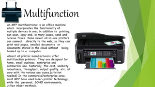 Multifunction
An MFP multifunctional is an office machine
which incorporates the functionality of
multiple devices in one, in addition to printing,
can scan, copy and, in many cases, send and
receive faxes. Some newer all-in-one printers
can connect directly to the web, so they can
print web pages, emailed documents or
documents stored in the cloud without being
hooked up to a computer.
Almost all printer manufacturers offer
multifunction printers. They are designed for
home, small business, enterprise and
commercial use. Naturally, the cost, usability,
robustness, throughput, output quality, etc. all
vary with the various use cases.[citation
needed] In the commercial/enterprise area,
most MFP have used laser-printer technology,
while the personal, SOHO environments,
utilize inkjet methods.
 