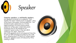 Computer speakers, or multimedia speakers,
are speakers external to a computer, that
disable the lower fidelity built-in speaker. They
often have a low-power internal amplifier. The
standard audio connection is a 3.5 mm
(approximately 1/8 inch) stereo phone
connector often color-coded lime green
(following the PC 99 standard) for
computer sound cards. A few use aRCA
connector for input. There are
also USB speakers which are powered from the
5 volts at 500 milliamps provided by the USB
port, allowing about 2.5 watts of output power.
Computer speakers were introduced by Altec
Lansing in 1990.
Speaker
 