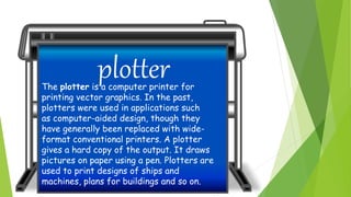 plotterThe plotter is a computer printer for
printing vector graphics. In the past,
plotters were used in applications such
as computer-aided design, though they
have generally been replaced with wide-
format conventional printers. A plotter
gives a hard copy of the output. It draws
pictures on paper using a pen. Plotters are
used to print designs of ships and
machines, plans for buildings and so on.
 