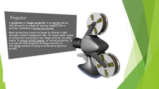 A projector or image projector is an optical device
that projects an image (or moving images) onto a
surface, commonly a projection screen.
Most projectors create an image by shining a light
through a small transparent lens, but some newer types
of projectors can project the image directly, by using
lasers. A virtual retinal display, or retinal projector, is
a projector that projects an image directly on
the retina instead of using an external projection
screen.
Projector
 