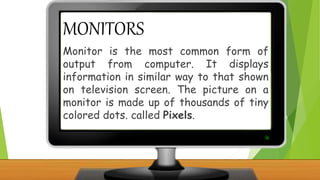 MONITORS
Monitor is the most common form of
output from computer. It displays
information in similar way to that shown
on television screen. The picture on a
monitor is made up of thousands of tiny
colored dots. called Pixels.
 
