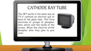 CATHODE RAY TUBE
The CRT works in the same way as
TV-it contains an electron gun at
back of the glass tube. This fires
electrons at groups of phosphor
dots, which coat the inside of the
screen. When the electron strike
phosphor dots they glow to give
color.
 