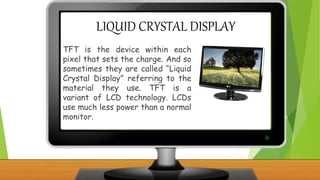 LIQUID CRYSTAL DISPLAY
TFT is the device within each
pixel that sets the charge. And so
sometimes they are called “Liquid
Crystal Display” referring to the
material they use. TFT is a
variant of LCD technology. LCDs
use much less power than a normal
monitor.
 