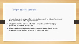 Output devices: Definition
 An output device is computer hardware that uses received data and commands
from a computer in order to perform a task.
 Any peripheral that receives data from a computer, usually for display,
projection, or physical reproduction.
 Computer hardware equipment used to communicate the results of data
processing carried out by a computer to the outside world.
 