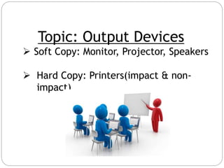 Topic: Output Devices
 Soft Copy: Monitor, Projector, Speakers
 Hard Copy: Printers(impact & non-
impact)
 