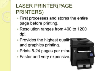 LASER PRINTER(PAGE
PRINTERS)
 First processes and stores the entire
page before printing.
 Resolution ranges from 400 to 1200
dpi.
 Provides the highest quality of text
and graphics printing.
 Prints 5-24 pages per minute.
 Faster and very expensive.
 