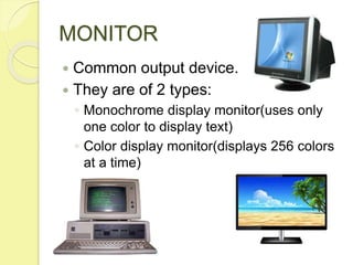 MONITOR
 Common output device.
 They are of 2 types:
◦ Monochrome display monitor(uses only
one color to display text)
◦ Color display monitor(displays 256 colors
at a time)
 