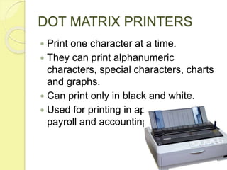 DOT MATRIX PRINTERS
 Print one character at a time.
 They can print alphanumeric
characters, special characters, charts
and graphs.
 Can print only in black and white.
 Used for printing in applications like
payroll and accounting.
 