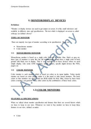 Computer-OutputDevices
1) MONITOR/DISPLAY DEVICES
Definition:
“Monitor or display devices are used to get output on screen. It is like small television and
available in different sizes and specifications. The text which is displayed on screen is called
softcopy (as defined above)”
TYPES OF MONITOR
There are majorly two type of monitor according to its specification. These are
 Monochrome monitor
 Color monitor
1.1) MONOCHROME MONITOR
Monochrome monitor is based on a single color that can be white, blue, black or gray etc.
these type of monitors is same like the old mobile phones which have a single color in back
ground with black text in display. That is very much useful in these devices where we need
simple display. Like some ATM machines, mobile phones, specific digital devices like PDA,
pagers etc
1.2) COLOR MONITOR
Color monitor is such monitor which is based on colors as its name implies. Today mostly
monitor are based on color display rather it is flat panel or tube based monitors. The basic
colors in that monitors are three which are RGB stands for Red, Blue, Green by these basic
colors a monitor can generate many other colors by the combination of these basic colors.
1.2) COLOR MONITORS
FEATURES & SPECIFICATIONS
When we talked about monitor specification and features then there are several factors which
we have to keep in our view. Whenever we want to buy monitor we have to keep these
features in our view, defined as under:
 Color
 