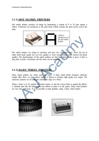Computer-OutputDevices
2.1.1) DOT MATRIX PRINTERS
Dot matrix printers produce an image by hammering a column of 9 or 24 pins against a
ribbon. Characters are produced as the print head (which contains the pins) moves across the
page.
Dot matrix printers are cheap to purchase and have low operating costs. Most can run in
either draft mode (quick but very low quality) or Near Letter Quality mode (slower but better
quality). The disadvantages of dot matrix printers are that the output quality is poor, it takes a
long time to print a document and the noise can be annoying.
2.1.2) DAISY WHEEL PRINTERS
Daisy wheel printers are rarely used any more. A daisy wheel printer hammers character
stamps (like those on typewriters) against a ribbon to produce high quality text output. The
character patterns are all arranged around the edge of a wheel.
When a letter is to be printed the wheel rotates so that the correct letter is against the ribbon.
A hammer then hits the letter against the ribbon to print it on the paper. Daisy wheel printers
are very slow and noisy. It is not possible to print graphics using a daisy wheel printer.
 