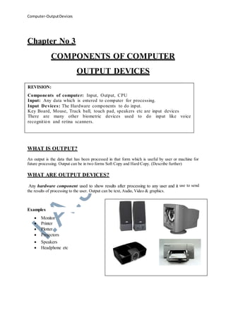 Computer-OutputDevices
Chapter No 3
COMPONENTS OF COMPUTER
OUTPUT DEVICES
WHAT IS OUTPUT?
An output is the data that has been processed in that form which is useful by user or machine for
future processing. Output can be in two forms Soft Copy and Hard Copy. (Describe further)
WHAT ARE OUTPUT DEVICES?
Any hardware component used to show results after processing to any user and it use to send
the results of processing to the user. Output can be text, Audio, Video & graphics.
Examples
 Monitor
 Printer
 Plotter
 Projectors
 Speakers
 Headphone etc
REVISION:
Components of computer: Input, Output, CPU
Input: Any data which is entered to computer for processing.
Input Devices: The Hardware components to do input.
Key Board, Mouse, Track ball, touch pad, speakers etc are input devices
There are many other biometric devices used to do input like voice
recognition and retina scanners.
 