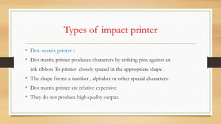 Types of impact printer
• Dot- matrix printer :
• Dot matrix printer produces characters by striking pins against an
ink ribbon To printer closely spaced in the appropriate shape .
• The shape forms a number , alphabet or other special characters.
• Dot matrix printer are relative expensive.
• They do not produce high-quality output.
 