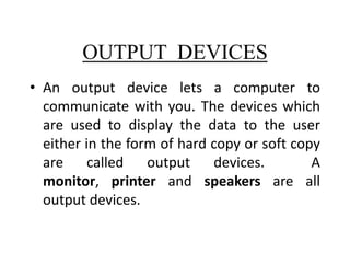 OUTPUT DEVICES
• An output device lets a computer to
communicate with you. The devices which
are used to display the data to the user
either in the form of hard copy or soft copy
are called
output
devices.
A
monitor, printer and speakers are all
output devices.

 