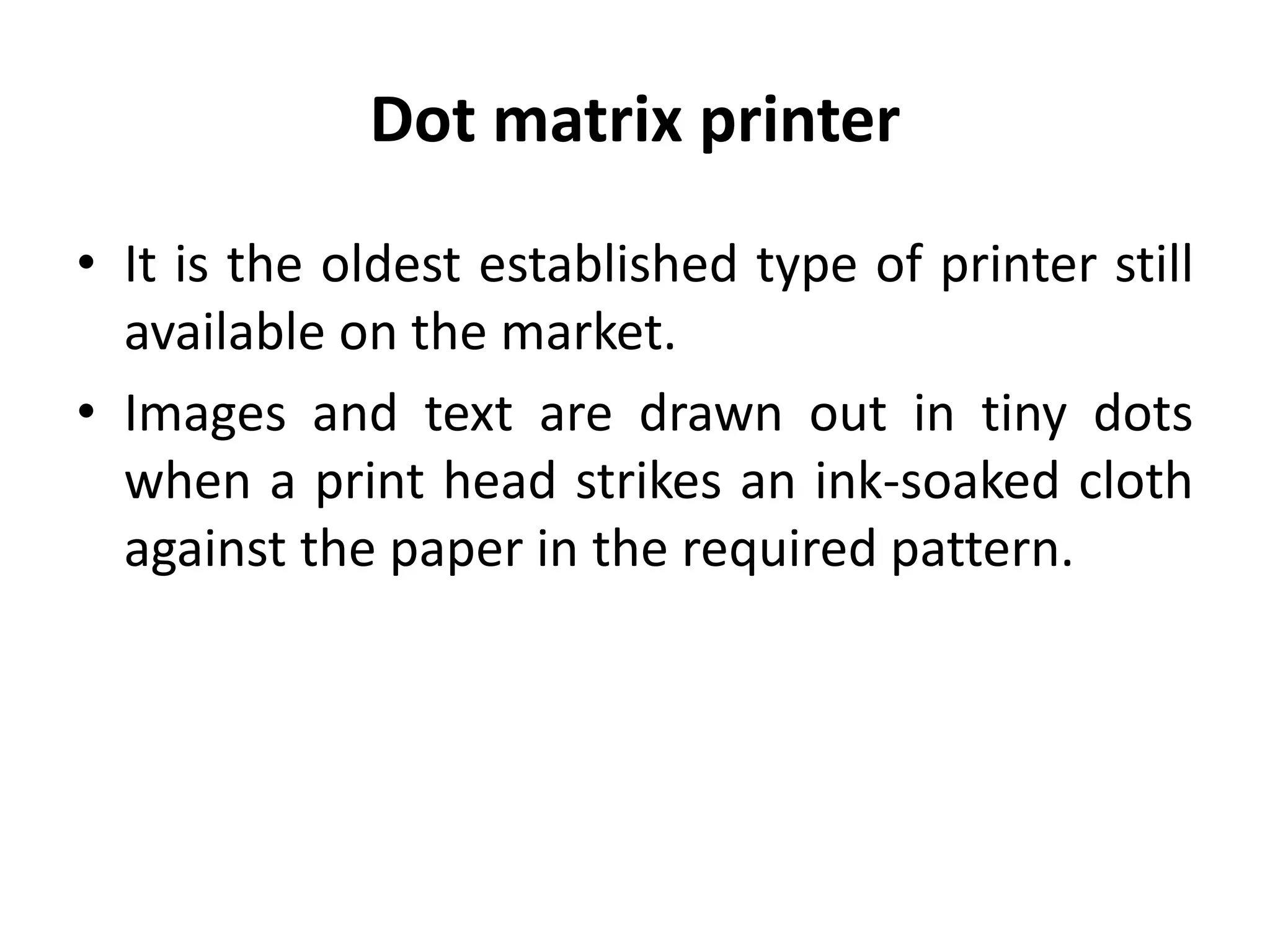 Dot matrix printer
• It is the oldest established type of printer still
available on the market.
• Images and text are drawn out in tiny dots
when a print head strikes an ink-soaked cloth
against the paper in the required pattern.
 