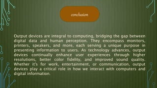 Output devices are integral to computing, bridging the gap between
digital data and human perception. They encompass monitors,
printers, speakers, and more, each serving a unique purpose in
presenting information to users. As technology advances, output
devices continually enhance user experiences through higher
resolutions, better color fidelity, and improved sound quality.
Whether it's for work, entertainment, or communication, output
devices play a critical role in how we interact with computers and
digital information.
conclusion
 