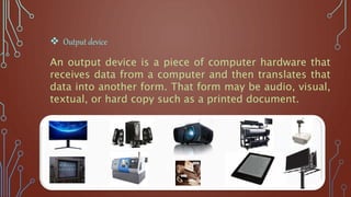 An output device is a piece of computer hardware that
receives data from a computer and then translates that
data into another form. That form may be audio, visual,
textual, or hard copy such as a printed document.
 Output device
 