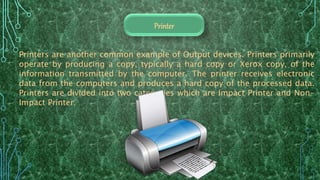 Printers are another common example of Output devices. Printers primarily
operate by producing a copy, typically a hard copy or Xerox copy, of the
information transmitted by the computer. The printer receives electronic
data from the computers and produces a hard copy of the processed data.
Printers are divided into two categories which are Impact Printer and Non-
Impact Printer.
Printer
 