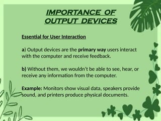 IMPORTANCE OF
OUTPUT DEVICES
Essential for User Interaction
a) Output devices are the primary way users interact
with the computer and receive feedback.
b) Without them, we wouldn’t be able to see, hear, or
receive any information from the computer.
Example: Monitors show visual data, speakers provide
sound, and printers produce physical documents.
 