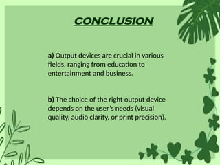 conclusion
a) Output devices are crucial in various
fields, ranging from education to
entertainment and business.
b) The choice of the right output device
depends on the user’s needs (visual
quality, audio clarity, or print precision).
 