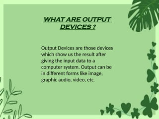 WHAT ARE OUTPUT
DEVICES ?
Output Devices are those devices
which show us the result after
giving the input data to a
computer system. Output can be
in different forms like image,
graphic audio, video, etc.
 