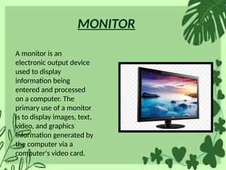 MONITOR
A monitor is an
electronic output device
used to display
information being
entered and processed
on a computer. The
primary use of a monitor
is to display images, text,
video, and graphics
information generated by
the computer via a
computer's video card.
 