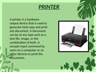 PRINTER
A printer is a hardware
output device that is used to
generate hard copy and print
any document. A document
can be of any type such as a
text file, image, or the
combination of both. It
accepts input command by
users on a computer or on
other devices to print the
documents.
 