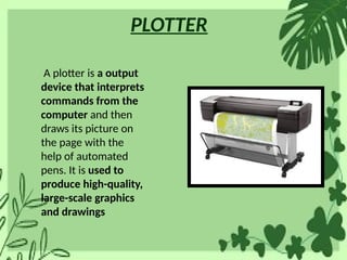 PLOTTER
A plotter is a output
device that interprets
commands from the
computer and then
draws its picture on
the page with the
help of automated
pens. It is used to
produce high-quality,
large-scale graphics
and drawings
 
