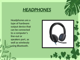 HEADPHONES
Headphones are a
type of hardware
output device that
can be connected
to a computer's
line-out or
speakers port, as
well as wirelessly
using Bluetooth.
 