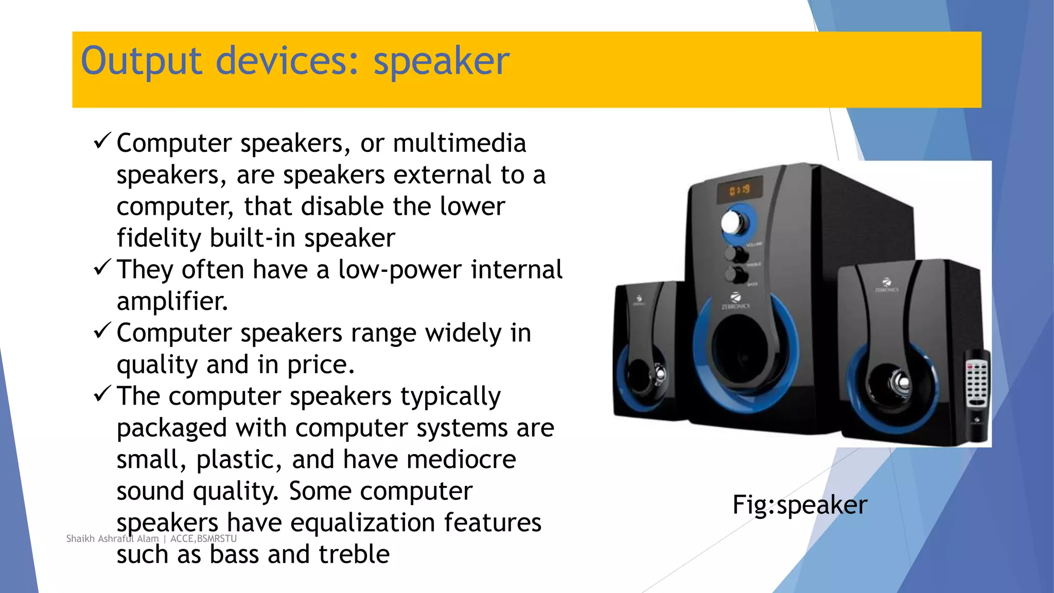 Output devices: speaker
 Computer speakers, or multimedia
speakers, are speakers external to a
computer, that disable the lower
fidelity built-in speaker
 They often have a low-power internal
amplifier.
 Computer speakers range widely in
quality and in price.
 The computer speakers typically
packaged with computer systems are
small, plastic, and have mediocre
sound quality. Some computer
speakers have equalization features
such as bass and treble
Fig:speaker
Shaikh Ashraful Alam | ACCE,BSMRSTU
 