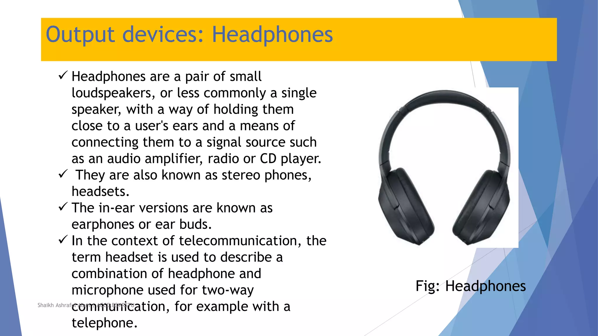 Output devices: Headphones
 Headphones are a pair of small
loudspeakers, or less commonly a single
speaker, with a way of holding them
close to a user's ears and a means of
connecting them to a signal source such
as an audio amplifier, radio or CD player.
 They are also known as stereo phones,
headsets.
 The in-ear versions are known as
earphones or ear buds.
 In the context of telecommunication, the
term headset is used to describe a
combination of headphone and
microphone used for two-way
communication, for example with a
telephone.
Fig: Headphones
Shaikh Ashraful Alam | ACCE,BSMRSTU
 