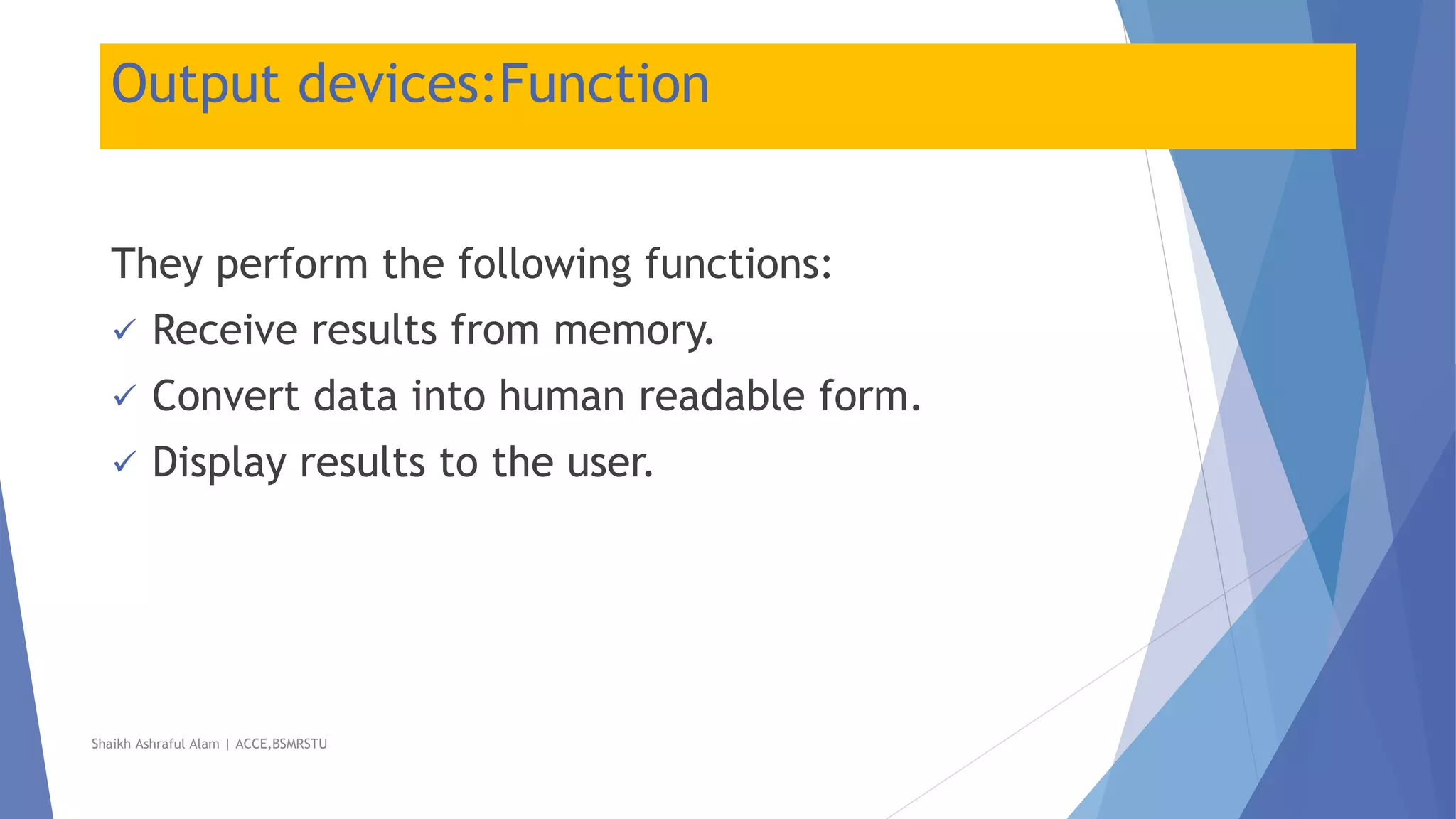 Output devices:Function
They perform the following functions:
 Receive results from memory.
 Convert data into human readable form.
 Display results to the user.
Shaikh Ashraful Alam | ACCE,BSMRSTU
 