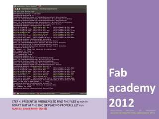 Fab
                                                         academy
STEP 4. PRESENTED PROBLEMS TO FIND THE FILES to run in
BOART, BUT AT THE END OF PLACING PROPERLY, LET run
CLASS 12: output devices (Apr11)
                                                         2012
                                                         UNIVERSIDAD    NACIONAL     DE    INGENIERÍA
                                                         FACULTAD DE ARQUITECTURA, URBANISMO Y ARTES
 