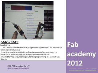Conclusions.
conclusions
1. The construction of the boart H-bridge with is the easy part. All information
take it from the tutorials
                                                                                   Fab
 2. se tiene que tener cuidado con la sintaxis porque las mayusculas y la
ubicacion es importante para que el procedimiento se elecute .
3. I asked for help to our colleagues, for the programming, the support was
Roberto.
                                                                                   academy
         STEP 7.SE turned on the LET
         CLASS 12: output devices (Apr11)
                                                                                   2012
                                                                                   UNIVERSIDAD    NACIONAL     DE    INGENIERÍA
                                                                                   FACULTAD DE ARQUITECTURA, URBANISMO Y ARTES
 