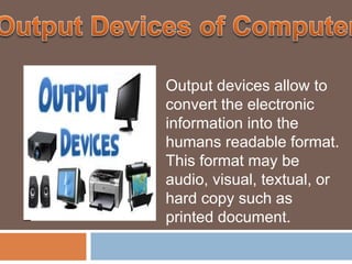 Output devices allow to
convert the electronic
information into the
humans readable format.
This format may be
audio, visual, textual, or
hard copy such as
printed document.
 