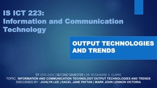 IS ICT 223:
Information and Communication
Technology
SY 2019-2020 | SECOND SEMESTER | DR. ROSEMARIE S. GUIRRE
TOPIC: INFORMATION AND COMMUNICATION TECHNOLOGY OUTPUT TECHNOLOGIES AND TRENDS
DISCUSSED BY : JUVILYN LEE | DACEL JANE PAYTAN | MARK JOHN LENNON VICTORIA
OUTPUT TECHNOLOGIES
AND TRENDS
 