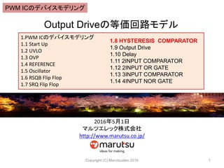 Output Driveの等価回路モデル
Copyright (C) Marutsuelec 2016 1
1.PWM ICのデバイスモデリング
1.1 Start Up
1.2 UVLO
1.3 OVP
1.4 REFERENCE
1.5 Oscillator
1.6 RSQB Flip Flop
1.7 SRQ Flip Flop
1.8 HYSTERESIS COMPARATOR
1.9 Output Drive
1.10 Delay
1.11 2INPUT COMPARATOR
1.12 2INPUT OR GATE
1.13 3INPUT COMPARATOR
1.14 4INPUT NOR GATE
2016年5月1日
マルツエレック株式会社
http://www.marutsu.co.jp/
PWM ICのデバイスモデリング
 