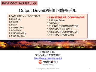 Output Driveεȁ·ǥ
Copyright (C) Marutsuelec 2016 1
1.PWM ICΥǥХǥ
1.1 Start Up
1.2 UVLO
1.3 OVP
1.4 REFERENCE
1.5 Oscillator
1.6 RSQB Flip Flop
1.7 SRQ Flip Flop
1.8 HYSTERESIS COMPARATOR
1.9 Output Drive
1.10 Delay
1.11 2INPUT COMPARATOR
1.12 2INPUT OR GATE
1.13 3INPUT COMPARATOR
1.14 4INPUT NOR GATE
201651
ޥĥåʽ
http://www.marutsu.co.jp/
PWM ICΥǥХǥ
 