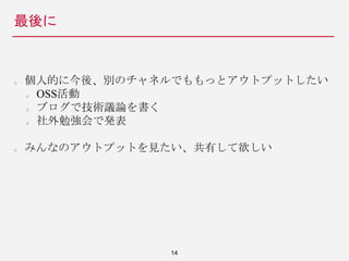 最後に
14
個人的に今後、別のチャネルでももっとアウトプットしたい
OSS活動
ブログで技術議論を書く
社外勉強会で発表
みんなのアウトプットを見たい、共有して欲しい
 
