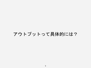 3
アウトプットって具体的には？
 