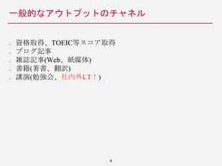 一般的なアウトプットのチャネル
資格取得、TOEIC等スコア取得
ブログ記事
雑誌記事(Web、紙媒体)
書籍(著書、翻訳)
講演(勉強会、社内外LT！)
4
 