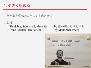 1. 小さく始める
とりあえずVer1.0として完成させる
名言
Think big, Start small, Move fast by 誰か調べたけど不明
Done is better than Perfect by Mark Zuckerberg
8
 
