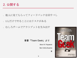2. 公開する
他人に見てもらってフィードバックを回すべし
1人だけでやることにはリスクがある
むしろチームでアウトプットを生み出す
9
著書「Team Geek」より
Brian W. Fitzpatrick
Ben Colins-Sussma
著
 