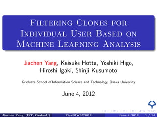 .
         Filtering Clones for
       Individual User Based on
 .     Machine Learning Analysis

           Jiachen Yang, Keisuke Hotta, Yoshiki Higo,
                 Hiroshi Igaki, Shinji Kusumoto
          Graduate School of Information Science and Technology, Osaka University


                                   June 4, 2012

                                                                .    .    .      . . . . . . . . . . . . . . .                  .        .    .    .
                                                           ..   ..   ..       .. .. .. .. .. .. .. .. .. .. .. .. .. .. .. ..       ..   ..   ..
Jiachen Yang (IST, Osaka-U)          Fica@IWSC2012                                        June 4, 2012                          1 / 14
 