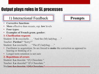 Output plays roles in SL processes
1) Interactional Feedback Prompts
• Corrective functions
• More effective than recasts, esp. low levels
• Four types:
• Examples of French gram. gender:
1- Clarification requests
Student: Et le coccinelle . . . “And the (M) ladybug . . .”
Teacher: Pardon? “Sorry?”
Student: La coccinelle . . . “The (F) ladybug . . .”
• Facilitator to acquisition: Ss are forced to make the correction as apposed to
hearing or thinking of it
• Longer-term retention is not sure
2- Repetitions of errors
Student: La chocolat. “(F) Chocolate.”
Teacher: La chocolat? “(F) Chocolate.”
Student: Le chocolat. “(M) Chocolate.”
 