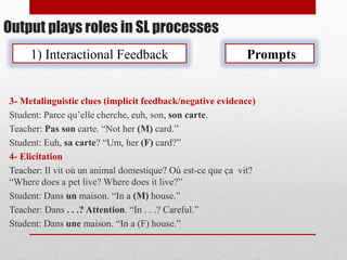 Output plays roles in SL processes
1) Interactional Feedback Prompts
3- Metalinguistic clues (implicit feedback/negative evidence)
Student: Parce qu’elle cherche, euh, son, son carte.
Teacher: Pas son carte. “Not her (M) card.”
Student: Euh, sa carte? “Um, her (F) card?”
4- Elicitation
Teacher: Il vit où un animal domestique? Où est-ce que ça vit?
“Where does a pet live? Where does it live?”
Student: Dans un maison. “In a (M) house.”
Teacher: Dans . . .? Attention. “In . . .? Careful.”
Student: Dans une maison. “In a (F) house.”
 