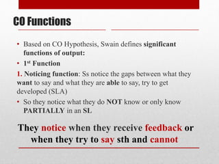 • Based on CO Hypothesis, Swain defines significant
functions of output:
• 1st Function
1. Noticing function: Ss notice the gaps between what they
want to say and what they are able to say, try to get
developed (SLA)
• So they notice what they do NOT know or only know
PARTIALLY in an SL
CO Functions
They notice when they receive feedback or
when they try to say sth and cannot
 