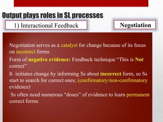 Output plays roles in SL processes
1) Interactional Feedback
• Negotiation serves as a catalyst for change because of its focus
on incorrect forms
• Form of negative evidence: Feedback technique “This is Not
correct”
• It initiates change by informing Ss about incorrect form, so Ss
start to search for correct ones; (confirmatory/non-confirmatory
evidence)
• Ss often need numerous “doses” of evidence to learn permanent
correct forms
Negotiation
 