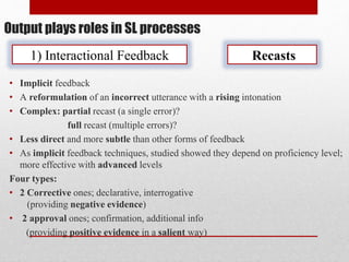 Output plays roles in SL processes
1) Interactional Feedback Recasts
• Implicit feedback
• A reformulation of an incorrect utterance with a rising intonation
• Complex: partial recast (a single error)?
full recast (multiple errors)?
• Less direct and more subtle than other forms of feedback
• As implicit feedback techniques, studied showed they depend on proficiency level;
more effective with advanced levels
Four types:
• 2 Corrective ones; declarative, interrogative
(providing negative evidence)
• 2 approval ones; confirmation, additional info
(providing positive evidence in a salient way)
 